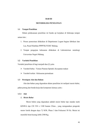 BAB III
METODOLOGI PENELITIAN
1.1 Tempat Penelitian
Dalam pelaksanaan penelitian ini benda uji kerjakan di beberapa tempat
antara lain :
1. Proses pemesinan dilakukan di Departemen Logam bagian fabrikasi dan
Las, Pusat Pelatihan PPPPTK/VEDC Malang.
2. Tempat pengujian kekasaran dilakukan di Laboratorium metalorgi
Universitas Negeri Malang.
1.2 Variabel Penelitian
Variabel penelitian di bagi menjadi dua (2) yaitu
 Variabel bebas : Variasi Putaran Spindel, Kecepatan makan
 Variabel terikat : Kekasaran permukaan
1.3 Persiapan Alat dan Bahan
Alat dan bahan yang digunakan dalam penelitian ini meliputi mesin bubut,
pahat potong dan benda kerja dan komponen lainnya yaitu :
1.3.1 Alat
1. Mesin Bubut
Mesin bubut yang digunakan adalah mesin bubut tipe standar merk
KINWA tipe CH 530 x 1100 buatan China , yang mengunakan pengerak
motor listrik dengan daya 7,5 KW, Phase 3 dan Frekuensi 50 Hz. Mesin ini
memiliki berat kurang lebih 2500 Kg.
45
 