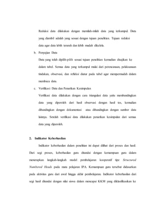 Reduksi data dilakukan dengan memilah-milah data yang terkumpul. Data
yang diambil adalah yang sesuai dengan tujuan penelitian. Tujuan reduksi
data agar data lebih terarah dan lebih mudah dikelola.
b. Penyajian Data
Data yang telah dipilih-pilih sesuai tujuan penelitian kemudian disajikan ke
dalam tabel. Semua data yang terkumpul mulai dari perencanaan, pelaksanaan
tindakan, observasi, dan refleksi diatur pada tabel agar mempermudah dalam
membaca data.
c. Verifikasi Data dan Penarikan Kesimpulan
Verifikasi data dilakukan dengan cara triangulasi data yaitu membandingkan
data yang diperoleh dari hasil observasi dengan hasil tes, kemudian
dibandingkan dengan dokumentasi atau dibandingkan dengan sumber data
lainnya. Setelah verifikasi data dilakukan penarikan kesimpulan dari semua
data yang diperoleh.
2. Indikator Keberhasilan
Indikator keberhasilan dalam penelitian ini dapat dilihat dari proses dan hasil.
Dari segi proses, keberhasilan guru ditandai dengan kemampuan guru dalam
menerapkan langkah-langkah model pembelajaran kooperatif tipe Structured
Numbered Heads pada mata pelajaran IPA. Kemampuan guru tersebut didasarkan
pada aktivitas guru dari awal hingga akhir pembelajaran. Indikator keberhasilan dari
segi hasil ditandai dengan nilai siswa dalam mencapai KKM yang diklasifikasikan ke
 