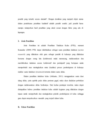 peneliti yang tertarik secara alamiah”. Dengan demikian yang menjadi objek utama
dalam pendekatan penelitian kualitatif adalah peneliti sendiri, jadi peneliti harus
mampu melaporkan hasil penelitian yang alami sesuai dengan fakta yang ada di
lapangan.
2. Jenis Penelitian
Jenis Penelitian ini adalah Penelitian Tindakan Kelas (PTK), menurut
Kunandar (2009) PTK dapat didefinisikan sebagai suatu penelitian tindakan (action
research) yang dilakukan oleh guru sebagai peneliti di kelasnya yang dilakukan
bersama dengan orang lain (kolaborasi) mulai merancang, melaksanakan dan
merefleksikan tindakan secara kolaboratif dan partisipatif yang bertujuan untuk
memperbaiki atau meningkatkan mutu (kualitas) proses pembelajaran di kelasnya
melalui suatu tindakan (treatment) tertentu dalam suatu siklus.
Dalam penelitian tindakan kelas (Arikunto, 2011) menggunakan suatu daur
ulang siklus, yaitu apabila pada siklus pertama gagal, maka akan diadakan perbaikan
dengan melaksanakan siklus berikutnya. Dari kedua pendapat tersebut, maka dapat
disimpulkan bahwa penelitian tindakan kelas adalah kegiatan yang dilakukan dengan
tujuan untuk memperbaiki dan meningkatkan praktik pembelajaran di kelas sehingga
guru dapat menyelesaikan masalah yang terjadi dalam kelas.
B. Fokus Penelitian
 