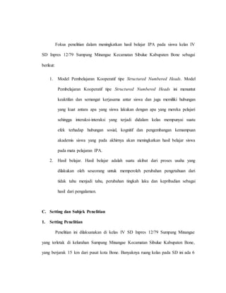 Fokus penelitian dalam meningkatkan hasil belajar IPA pada siswa kelas IV
SD Inpres 12/79 Sumpang Minangae Kecamatan Sibulue Kabupaten Bone sebagai
berikut:
1. Model Pembelajaran Kooperatif tipe Structured Numbered Heads. Model
Pembelajaran Kooperatif tipe Structured Numbered Heads ini menuntut
keaktifan dan semangat kerjasama antar siswa dan juga memiliki hubungan
yang kuat antara apa yang siswa lakukan dengan apa yang mereka pelajari
sehingga interaksi-interaksi yang terjadi didalam kelas mempunyai suatu
efek terhadap hubungan sosial, kognitif dan pengembangan kemampuan
akademis siswa yang pada akhirnya akan meningkatkan hasil belajar siswa
pada mata pelajaran IPA.
2. Hasil belajar. Hasil belajar adalah suatu akibat dari proses usaha yang
dilakukan oleh seseorang untuk memperoleh perubahan pengetahuan dari
tidak tahu menjadi tahu, perubahan tingkah laku dan kepribadian sebagai
hasil dari pengalaman.
C. Setting dan Subjek Penelitian
1. Setting Penelitian
Penelitian ini dilaksanakan di kelas IV SD Inpres 12/79 Sumpang Minangae
yang terletak di kelurahan Sumpang Minangae Kecamatan Sibulue Kabupaten Bone,
yang berjarak 15 km dari pusat kota Bone. Banyaknya ruang kelas pada SD ini ada 6
 