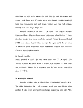 ruang kelas, satu ruang kepala sekolah, satu ruang guru, satu ruang perpustakaan, dan
sebuah kantin. Ruang kelas IV sebagai tempat akan diadakan penelitian mempunyai
lantai yang permukaannya dari tegel dengan ventilasi udara yang baik sehingga
memungkinkan siswa belajar dengan baik.
Penelitian dilaksanakan di kelas IV SD Inpres 12/79 Sumpang Minangae
Kecamatan Sibulue Kabupaten Bone, dengan pertimbangan sebagai berikut: 1) Masih
ditemukan sebagian besar siswa yang belum memenuhi Kriteria Ketuntasan Minimal
(KKM) mata pelajaran IPA; 2) Adanya dukungan dari kepala sekolah dan guru kelas;
3) belum ada peneliti menggunakan model pembelajaran kooperatif tipe Structured
Numbered Heads di sekolah tersebut.
2. Subjek Penelitian
Subjek penelitian ini adalah guru dan seluruh siswa kelas IV SD Inpres 12/79
Sumpang Minangae Kecamatan Sibulue Kabupaten Bone berjumlah 20 orang siswa
yang terdiri dari 9 laki-laki dan 11 perempuan yang aktif pada semester genap tahun
ajaran 2014/ 2015.
D. Rancangan Tindakan
Penelitian tindakan kelas ini direncanakan pelaksanaannya beberapa siklus.
Tiap siklus dilaksanakan dua kali pertemuan seperti yang telah didesain dalam
penelitian di kelas. Secara garis besar terdapat empat tahapan yang lazim dalam PTK,
 
