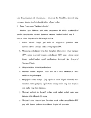 yaitu 1) perencanaan; 2) pelaksanaan; 3) observasi; dan 4) refleksi. Keempat tahap
rancangan tindakan tersebut akan dijelaskan sebagai berikut:
1. Tahap Perencanaan Tindakan (planning)
Kegiatan yang dilakukan pada tahap perencanaan ini adalah mengidentifikasi
masalah dan penetapan alternatif pemecahan masalah. Langkah-langkah yang di
lakukan dalam tahap ini antara lain sebagai berikut:
a. Peneliti bersama dengan guru kelas IV mengadakan pertemuan untuk
menelaah silabus khusunya silabus mata pelajaran IPA.
b. Merancang pembelajaran yang akan diterapkan dalam proses belajar mengajar
(RPP) secara kolaboratif rencana pembelajaran (RPP) yang disusun sesuai
dengan langkah-langkah model pembelajaran kooperatif tipe Structured
Numbered Heads.
c. Mengembangkan skenario pembelajaran.
d. Membuat Lembar Kegiatan Siswa atau LKS untuk memudahkan siswa
melakukan kerja kelompok.
e. Menyiapkan sumber belajar yang diperlukan dalam rangka membantu siswa
memahami materi pelajaran, seperti buku tentang materi yang akan diajarkan
serta media yang akan digunakan.
f. Membuat soal-soal tes formatif/ evaluasi untuk melihat apakah materi yang
diajarkan telah dikuasai oleh siswa.
g. Membuat lembar observasi guru dan siswa, untuk melihat pengaplikasian RPP
yang telah disusun apakah telah terlaksana dengan baik atau tidak.
 