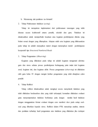 h. Merancang alat penilaian tes formatif.
2. Tahap Pelaksanaan tindakan (acting)
Tahap ini merupakan implementasi dari pelaksanaan rancangan yang telah
disusun secara kolaboratif antara peneliti, sekolah dan guru. Tindakan ini
dimaksudkan untuk memperbaiki keadaan atau kegiatan pembelajaran dikelas yang
belum sesuai dengan yang diharapkan. Adapun salah satu kegiatan yang dilaksanakan
pada tahap ini adalah menyajikan materi dengan menerapkan model pembelajaran
kooperatif tipe Structured Numbered Heads
3. Tahap Pengamatan (Observing)
Kegiatan yang dilakukan pada tahap ini adalah kegiatan mengamati aktivitas
guru dan siswa selama proses pembelajaran berlangsung yaitu mulai dari kegiatan
awal, kegiatan inti, dan kegiatan akhir. Proses pengamatan (observing) ini dilakukan
oleh guru kelas IV dengan mengisi lembar pengamatan yang telah disiapkan calon
peneliti
4. Tahap Refleksi
Tahap refleksi dimaksudkan untuk mengkaji secara menyeluruh tindakan yang
telah dilakukan berdasarkan data yang telah terkumpul, kemudian dilakukan evaluasi
guna menyempurnakan tindakan berikutnya yaitu dengan menilai hasil tindakan
dengan menggunakan format evaluasi dengan cara memberi skor pada setiap soal-
soal yang diberikan kepada siswa. Refleksi dalam PTK mencakup analisis, sintesis
dan penilaian terhadap hasil pengamatan atas tindakan yang dilakukan jika terdapat
 