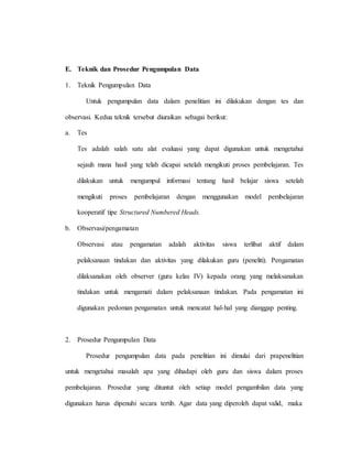 E. Teknik dan Prosedur Pengumpulan Data
1. Teknik Pengumpulan Data
Untuk pengumpulan data dalam penelitian ini dilakukan dengan tes dan
observasi. Kedua teknik tersebut diuraikan sebagai berikut:
a. Tes
Tes adalah salah satu alat evaluasi yang dapat digunakan untuk mengetahui
sejauh mana hasil yang telah dicapai setelah mengikuti proses pembelajaran. Tes
dilakukan untuk mengumpul informasi tentang hasil belajar siswa setelah
mengikuti proses pembelajaran dengan menggunakan model pembelajaran
kooperatif tipe Structured Numbered Heads.
b. Observasi/pengamatan
Observasi atau pengamatan adalah aktivitas siswa terlibat aktif dalam
pelaksanaan tindakan dan aktivitas yang dilakukan guru (peneliti). Pengamatan
dilaksanakan oleh observer (guru kelas IV) kepada orang yang melaksanakan
tindakan untuk mengamati dalam pelaksanaan tindakan. Pada pengamatan ini
digunakan pedoman pengamatan untuk mencatat hal-hal yang dianggap penting.
2. Prosedur Pengumpulan Data
Prosedur pengumpulan data pada penelitian ini dimulai dari prapenelitian
untuk mengetahui masalah apa yang dihadapi oleh guru dan siswa dalam proses
pembelajaran. Prosedur yang dituntut oleh setiap model pengambilan data yang
digunakan harus dipenuhi secara tertib. Agar data yang diperoleh dapat valid, maka
 