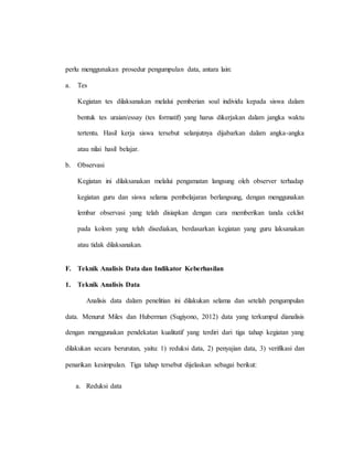 perlu menggunakan prosedur pengumpulan data, antara lain:
a. Tes
Kegiatan tes dilaksanakan melalui pemberian soal individu kepada siswa dalam
bentuk tes uraian/essay (tes formatif) yang harus dikerjakan dalam jangka waktu
tertentu. Hasil kerja siswa tersebut selanjutnya dijabarkan dalam angka-angka
atau nilai hasil belajar.
b. Observasi
Kegiatan ini dilaksanakan melalui pengamatan langsung oleh observer terhadap
kegiatan guru dan siswa selama pembelajaran berlangsung, dengan menggunakan
lembar observasi yang telah disiapkan dengan cara memberikan tanda ceklist
pada kolom yang telah disediakan, berdasarkan kegiatan yang guru laksanakan
atau tidak dilaksanakan.
F. Teknik Analisis Data dan Indikator Keberhasilan
1. Teknik Analisis Data
Analisis data dalam penelitian ini dilakukan selama dan setelah pengumpulan
data. Menurut Miles dan Huberman (Sugiyono, 2012) data yang terkumpul dianalisis
dengan menggunakan pendekatan kualitatif yang terdiri dari tiga tahap kegiatan yang
dilakukan secara berurutan, yaitu: 1) reduksi data, 2) penyajian data, 3) verifikasi dan
penarikan kesimpulan. Tiga tahap tersebut dijelaskan sebagai berikut:
a. Reduksi data
 