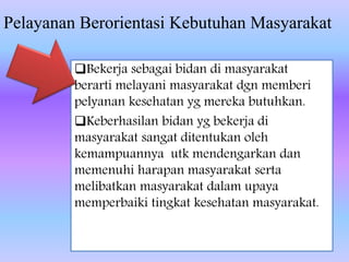 Pelayanan Berorientasi Kebutuhan Masyarakat
Bekerja sebagai bidan di masyarakat
berarti melayani masyarakat dgn memberi
pelyanan kesehatan yg mereka butuhkan.
Keberhasilan bidan yg bekerja di
masyarakat sangat ditentukan oleh
kemampuannya utk mendengarkan dan
memenuhi harapan masyarakat serta
melibatkan masyarakat dalam upaya
memperbaiki tingkat kesehatan masyarakat.
 