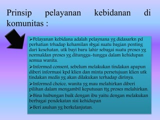 Prinsip pelayanan kebidanan di
komunitas :
Pelayanan kebidana adalah pelaynana yg didasarkn pd
perhatian trhadap kehamilan sbgai suatu bagian penting
dari kesehatan, utk bayi baru lahir sebagai suatu proses yg
normaldan proses yg ditunggu-tunggu dalam kehidupan
semua wanita.
Informed consent, sebelum melakukan tindakan apapun
diberi informasi kpd klien dan minta persetujuan klien utk
tindakan medis yg akan dilakukan terhadap dirinya.
Informed choice, wanita yg mau melahirkan diberi
pilihan dalam mengambil keputusan ttg proses melahirkan.
Bina hubungan baik dengan ibu yaitu dengan melakukan
berbagai pendekatan sisi kehidupan
Beri asuhan yg berkelanjutan.
 