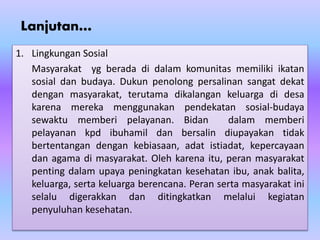 Lanjutan…
1. Lingkungan Sosial
Masyarakat yg berada di dalam komunitas memiliki ikatan
sosial dan budaya. Dukun penolong persalinan sangat dekat
dengan masyarakat, terutama dikalangan keluarga di desa
karena mereka menggunakan pendekatan sosial-budaya
sewaktu memberi pelayanan. Bidan dalam memberi
pelayanan kpd ibuhamil dan bersalin diupayakan tidak
bertentangan dengan kebiasaan, adat istiadat, kepercayaan
dan agama di masyarakat. Oleh karena itu, peran masyarakat
penting dalam upaya peningkatan kesehatan ibu, anak balita,
keluarga, serta keluarga berencana. Peran serta masyarakat ini
selalu digerakkan dan ditingkatkan melalui kegiatan
penyuluhan kesehatan.
 