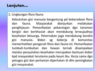 Lanjutan…
2. Lingkungan flora fauna
Kebutuhan gizi manusia bergantung pd keberadaan flora
dan fauna. Masyarakat dianjurkan melakukan
penghijauan. Pemanfaatan pekarangan dgn tanaman
bergizi dan berkhasiat akan mendukung terwujudnya
kesehatan keluarga. Peternakan juga mendukung kondisi
gizi manusia. Bidan yg bekerja di komunitas
memerhatikan pengaruh flora dan fauna ini. Pemanfaatan
tumbuh-tumbuhan dan hewan ternak disampaikan
melalui penyuluhan kesehatan merupakan bantuan bidan
kpd masyarakat terutama pada kaum ibu. Kerja sama dgn
petugas gizi dan pertanian diperlukan di dlm peningkatan
gizi masyarakat.
 