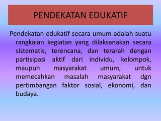 PENDEKATAN EDUKATIF
Pendekatan edukatif secara umum adalah suatu
rangkaian kegiatan yang dilaksanakan secara
sistematis, terencana, dan terarah dengan
partisipasi aktif dari individu, kelompok,
maupun masyarakat umum, untuk
memecahkan masalah masyarakat dgn
pertimbangan faktor sosial, ekonomi, dan
budaya.
 