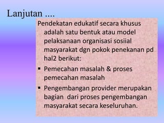 Lanjutan ....
Pendekatan edukatif secara khusus
adalah satu bentuk atau model
pelaksanaan organisasi sosiial
masyarakat dgn pokok penekanan pd
hal2 berikut:
 Pemecahan masalah & proses
pemecahan masalah
 Pengembangan provider merupakan
bagian dari proses pengembangan
masyarakat secara keseluruhan.
 