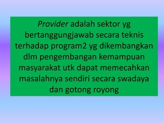 Provider adalah sektor yg
bertanggungjawab secara teknis
terhadap program2 yg dikembangkan
dlm pengembangan kemampuan
masyarakat utk dapat memecahkan
masalahnya sendiri secara swadaya
dan gotong royong
 