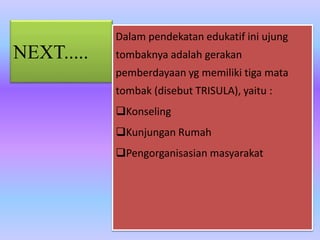 NEXT.....
Dalam pendekatan edukatif ini ujung
tombaknya adalah gerakan
pemberdayaan yg memiliki tiga mata
tombak (disebut TRISULA), yaitu :
Konseling
Kunjungan Rumah
Pengorganisasian masyarakat
 