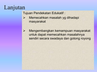 Lanjutan
Tujuan Pendekatan Edukatif :
 Memecahkan masalah yg dihadapi
masyarakat
 Mengembangkan kemampuan masyarakat
untuk dapat memecahkan masalahnya
sendiri secara swadaya dan gotong royong
 