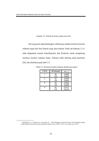Bab III Pemodelan Redaman Hujan dan Sistem Transmisi
Gambar 3.4. Teknik diversitas makro dual link
Hal yang perlu dipertimbangkan sebelumnya adalah koefisien korelasi
redaman hujan dari dua lintasan yang akan diamati. Pada sub bahasan 2.1.4.
telah dipaparkan metode Kanellopoulos dan Koukolas untuk menghitung
koefisien korelasi redaman hujan. Nilainya telah dihitung pada penelitian
[20], dan dituliskan pada tabel 3.2.
Tabel 3.2. Koefisien korelasi lintasan identik konvergen1
1
Mauludiyanto A.., Gamantyo H.., Kusumasari D.., ”Studi Penggunaan Teknik Diversity Untuk Mengatasi Fading
Akibat Redaman Hujan Pada Sistem Komunikasi Radio di Atas 10 GHz”, SITIA, 18 mei 2004, pp. 343-349.
L (Km) θ (derajat) 21AAρ
1 45
135
0,9563
0,9020
2 45
135
0,9384
0,8643
3 45
135
0,9246
0,8363
4 45
135
0,9131
0,8135
39
 