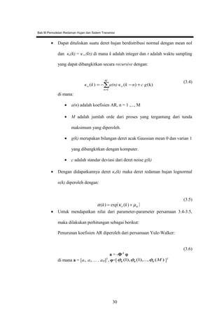 Bab III Pemodelan Redaman Hujan dan Sistem Transmisi
• Dapat dituliskan suatu deret hujan berdistribusi normal dengan mean nol
dan κo(k) = κ o (kτ) di mana k adalah integer dan τ adalah waktu sampling
yang dapat dibangkitkan secara recursive dengan:
∑
=
+−−=
M
n
oo c gnkκa(n)kκ
1
(k))()(
(3.4)
di mana:
• a(n) adalah koefisien AR, n = 1 ,..., M
• M adalah jumlah orde dari proses yang tergantung dari tunda
maksimum yang diperoleh.
• g(k) merupakan bilangan deret acak Gaussian mean 0 dan varian 1
yang dibangkitkan dengan komputer.
• c adalah standar deviasi dari deret noise g(k)
• Dengan didapatkannya deret κo(k) maka deret redaman hujan lognormal
α(k) diperoleh dengan:
( )κµκα += )(exp)( kk o
(3.5)
• Untuk mendapatkan nilai dari parameter-parameter persamaan 3.4-3.5,
maka dilakukan perhitungan sebagai berikut:
Penurunan koefisien AR diperoleh dari persamaan Yule-Walker:
a = -Φ-1
φ
(3.6)
di mana a = [a1, a2, ... , aM]T
, φ=[ )(),...,1(),1( Mκκκ φφφ ]T
30
 