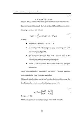 Bab III Pemodelan Redaman Hujan dan Sistem Transmisi
)()().( '
ndnd κκκ φφφ =
(3.17
)
dengan )('
dκφ adalah otokovarian spasial redaman hujan ternormalisasi.
• Selanjutnya deret hujan pada dua lintasan dapat dibangkitkan sama halnya
dengan proses pada satu lintasan.
)()()()( T
1
0 knknk
M
n
gCΚAΚ0 +−−= ∑
=
(3.18
)
di mana:
• A(n) adalah koefisien AR, n = 1 ,..., M
• M adalah jumlah orde dari proses yang tergantung dari tunda
maksimum yang diperoleh.
• g(k) merupakan bilangan deret acak Gaussian mean 0 dan
varian 1 yang dibangkitkan dengan komputer.
• Matrik CT
adalah standar deviasi dari deret noise g(k) pada
dua lintasan
Tetapi sebelumnya dicari koefisien AR dan matrik CT
sebagai parameter
pembangkit kedua kanal yang akan disimulasi.
Mula-mula didefinisikan matrik koefisien korelasi spasial-temporal dua
kanal dari otokovarian ternormalisasi dari persamaan 3.16:






=
)0()1(
)1()0(
).(
κκ
κκ
φφ
φφ
ϕ ndκ
(3.19
)
Dengan : d = 1,2
Matrik ini digunakan selanjutnya sebagai pembentuk matrik V:
33
 