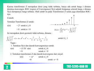 Karena transformasi Z merupakan deret yang tidak terbatas, hanya ada untuk harga z dimana
deretnya konvergen. ROC (region of Convergence) X(z) adalah himpunan seluruh harga z dimana
X(z) mempunyai harga terbatas. Oleh sebab itu pada Transformasi Z selalu juga ditentukan ROC-
nya.
Contoh:
Tentukan Transformasi Z untuk:
x(n)           = 2n untuk n > 0                                                         n
                                                                                            n
               = 0 untuk n < 0                                            n   n         2
                                                         X ( z)       2 Z
                                                                    n 0           n 0   Z
Ini merupakan deret geometri tidak terbatas, dimana :
          n
      2                            1      1        z
              1 A A2    A3 ...                                    untuk A < 1
n 0   Z                           1 A   1 2       z 2
                                              Z
      Tugas :
      1. Tentukan X(z) dan daerah konvergensinya untuk:
      x(n)       = (1/3)n u(n)         untuk n > 0
                 =0                    untuk n < 0
      2. Tentukan transformasi Z dan daerah konvergensi dari sinyal:
                 x(n)       =- n       untuk n > 0
                            =0                    untuk n < 0



2                                                                             TKE-5205-BAB III
 