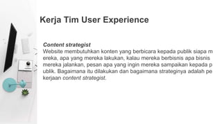 Kerja Tim User Experience
Content strategist
Website membutuhkan konten yang berbicara kepada publik siapa m
ereka, apa yang mereka lakukan, kalau mereka berbisnis apa bisnis
mereka jalankan, pesan apa yang ingin mereka sampaikan kepada p
ublik. Bagaimana itu dilakukan dan bagaimana strateginya adalah pe
kerjaan content strategist.
 