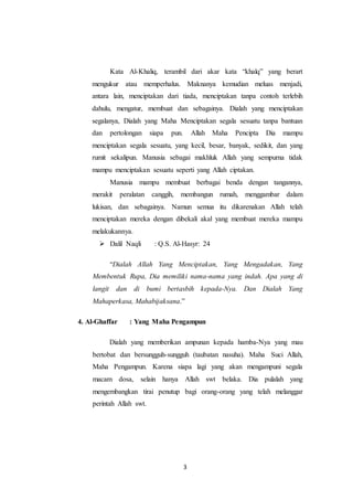 3
Kata Al-Khaliq, terambil dari akar kata “khalq” yang berart
mengukur atau memperhalus. Maknanya kemudian meluas menjadi,
antara lain, menciptakan dari tiada, menciptakan tanpa contoh terlebih
dahulu, mengatur, membuat dan sebagainya. Dialah yang menciptakan
segalanya, Dialah yang Maha Menciptakan segala sesuatu tanpa bantuan
dan pertolongan siapa pun. Allah Maha Pencipta Dia mampu
menciptakan segala sesuatu, yang kecil, besar, banyak, sedikit, dan yang
rumit sekalipun. Manusia sebagai makhluk Allah yang sempurna tidak
mampu menciptakan sesuatu seperti yang Allah ciptakan.
Manusia mampu membuat berbagai benda dengan tangannya,
merakit peralatan canggih, membangun rumah, menggambar dalam
lukisan, dan sebagainya. Namun semua itu dikarenakan Allah telah
menciptakan mereka dengan dibekali akal yang membuat mereka mampu
melakukannya.
 Dalil Naqli : Q.S. Al-Hasyr: 24
“Dialah Allah Yang Menciptakan, Yang Mengadakan, Yang
Membentuk Rupa, Dia memiliki nama-nama yang indah. Apa yang di
langit dan di bumi bertasbih kepada-Nya. Dan Dialah Yang
Mahaperkasa, Mahabijaksana.”
4. Al-Ghaffar : Yang Maha Pengampun
Dialah yang memberikan ampunan kepada hamba-Nya yang mau
bertobat dan bersungguh-sungguh (taubatan nasuha). Maha Suci Allah,
Maha Pengampun. Karena siapa lagi yang akan mengampuni segala
macam dosa, selain hanya Allah swt belaka. Dia pulalah yang
mengembangkan tirai penutup bagi orang-orang yang telah melanggar
perintah Allah swt.
 