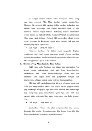 5
Di kalangan manusia terkenal istilah dermawan, artinya orang
yang suka memberi. Allah Maha pemberi kepada makhluk-Nya.
Misalnya, Dia memberi rizki, memberi jodoh, memberi kedudukan, dan
lain-lain. Maha pemberinya Allah disebut al-wahhab selain itu, sifat
dermawan manusia sangat terbatas. Terkadang manusia memberikan
sesuatu karena ada maksud tertentu. Adapun al-Wahhab (kedermawanan)
Allah sangat tidak terbatas. Terbukti Allah memberikan nikmat berupa
rezeki, kesehatan dan kepintaran kepada setiap manusia, baik yang taat
maupun yang ingkar kepada Nya.
 Dalil Naqli : Q.S. Ali Imran 8
“(Mereka berdoa), “Ya Tuhan kami, janganlah Engkau
condongkan hati kami kepada kesesatan setelah Engkau beri-kan
petunjuk kepada kami, dan karuniakanlah kepada kami rahmat dari sisi-
Mu, sesungguhnya Engkau Maha Pemberi.”
5. Al-Fattah : Yang Maha Pembuka Pintu Rahmat
Dialah yang Maha Pembuka pintu rahmat dan mencurahkan-Nya
kepada semua makhluk-Nya. Allah swt dalam kemurahan-Nya,
membukakan untuk semua hamba-hamba-Nya rahasia alam dan
kehidupan serta segala kunci ilmu pengetahuan kerajian dan
keterampilan, sehingga manusia dapat berkreasi dan menciptakan.
Allah juga telah membukakan dunia ini serta kekuasaan untuk para
Nabi serta menyelamatkan mereka dari segala macam gangguan musuh
yang merintangi. Betapapun juga Allah tidak menutup pintu rahmat-Nya
bagi orang-orang yang mendurhakan agama-Nya serta tidak pula
menutup pintu kenikmatan-Nya untuk orang-orang yang kufur kepada-
Nya.
 Dalil Naqli : Q.S. Saba: 26
Katakanlah, “Tuhan kita akan mengumpulkan kita semua,
kemudian Dia memberi keputusan antara kita dengan benar. Dan Dia
Yang Maha Pemberi keputusan, Maha Mengetahui.”
 
