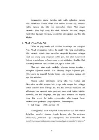 6
Sesungguhnya rahmat hanyalah milik Allah, sedangkan manusia
tidak memilikinya. Namun rahmat Allah tersebar di mana saja, termasuk
melalui manusia lain. Kita bisa menyalurkan rahmat Allah dengan
membuka jalan bagi orang lain untuk berusaha, berkreasi, dengan
memberikan lapangan pekerjaan, kesempatan, atau apapun yang bisa kita
lakukan.
6. Al-Adl : Yang Maha Adil
Dialah zat yang berlaku adil di dalam hukum-Nya dan ketetapan-
Nya. Al-Adl menunjukkan bahwa dia adalah Tuhn yang seadil-adilnya,
tidak memihak kepada siapa pun dalam mengambil keputusan, sehingga
tidak ada orang yang dirugikan sedikit pun, dan akan memperoleh
balasan sesuai dengan pebuatan yang pernah dilakukan. Keadilan Allah
akan Dia perlihatkan ketika di dunia dan juga di akhirat kelak.
Allah swt. akan selalu membalas kebaikan dengan kebaikan ;
sedangkan kejahatan tentulah akan diimbangi dengan kejahatan pula.
Oleh karena itu, janganlah berlaku dzalim , dan senantiasa menjaga diri
agar tidak didzalimi.
Manusia dalam kenyataanya sering tidak bisa berbuat adil
dikarenakan memiliki perasaan baik berupa nafsu maupun hati, sehingga
terlihat subjektif dalam berbagai hal. Kita bisa memulai melakukan sifat
adil dengan cara membagi waktu yang ada; waktu untuk belajar, istirahat,
beribadah, dan lain sebagainya. Kita juga harus beb]rbuat adil kepada
orang lain, seperti hal dalam memnentukan salah maupun benar,
memberi suatu pemberian dengan bijaksana, dan sebagainya.
 Dalil Naqli : Q.S. An-Nahl : 90
“Sesungguhnya Allah menyuruh (kamu) berlaku adil dan berbuat
kebajikan, memberi bantuan kepada kerabat, dan Dia melarang
(melakukan) perbuatan keji, kemungkaran, dan permusuhan. Dia
memberi pengajaran kepadamu agar kamu dapat mengambil pelajaran.”
 