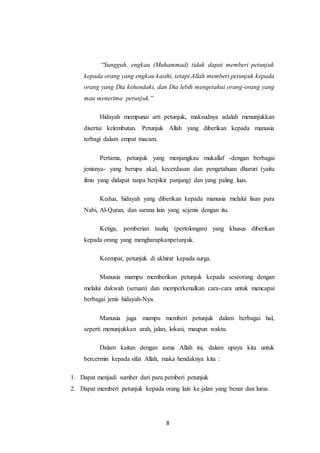 8
“Sungguh, engkau (Muhammad) tidak dapat memberi petunjuk
kepada orang yang engkau kasihi, tetapi Allah memberi petunjuk kepada
orang yang Dia kehendaki, dan Dia lebih mengetahui orang-orang yang
mau menerima petunjuk.”
Hidayah mempunai arti petunjuk, maksudnya adalah menunjukkan
disertai kelembutan. Petunjuk Allah yang diberikan kepada manusia
terbagi dalam empat macam.
Pertama, petunjuk yang menjangkau mukallaf -dengan berbagai
jenisnya- yang berupa akal, kecerdasan dan pengetahuan dharuri (yaitu
ilmu yang didapat tanpa berpikir panjang) dan yang paling luas.
Kedua, hidayah yang diberikan kepada manusia melalui lisan para
Nabi, Al-Quran, dan sarana lain yang sejenis dengan itu.
Ketiga, pemberian taufiq (pertolongan) yang khusus diberikan
kepada orang yang mengharapkanpetunjuk.
Keempat, petunjuk di akhirat kepada surga.
Manusia mampu memberikan petunjuk kepada seseorang dengan
melalui dakwah (seruan) dan memperkenalkan cara-cara untuk mencapai
berbagai jenis hidayah-Nya.
Manusia juga mampu memberi petunjuk dalam berbagai hal,
seperti menunjukkan arah, jalan, lokasi, maupun waktu.
Dalam kaitan dengan asma Allah ini, dalam upaya kita untuk
bercermin kepada sifat Allah, maka hendaknya kita :
1. Dapat menjadi sumber dari para pemberi petunjuk
2. Dapat memberi petunjuk kepada orang lain ke jalan yang benar dan lurus.
 