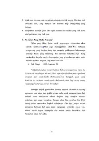 9
3. Selalu dan di mana saja mengikuti petunjuk-petunjuk dayng diberikan oleh
Rasulullah saw, yang menjadi suri tauladan bagi orang-orang yang
beriman.
4. Menjadikan petunjuk jalan kita segala ucapan dan nasihat yang baik serta
amal perbuatan yang baik pula.
9. As-Sabur: Yang Maha Penyabar
Dialah yang Maha Sabar, tidak tergesa-gesa menurunkan siksa
kepada hamba-Nya.]Allah juga menangguhkan adzab-Nya terhadap
orang-orang yang berdosa.Yang juga menunda pelaksanaan hukumannya
terhadap kaum yang menentang dan melawan kehendak-Nya. Yang
memberikan kepada mereka kesempatan yang seluas-luasnya untuk sadar
dan mau kembali ke jalan yang benar dan lurus.
 Dalil Naqli : Q.S. Luqman: 31
“ Tidakkah engkau memperhatikan bahwa sesungguhnya kapal itu
berlayar di laut dengan nikmat Allah, agar diperlihatkan-Nya kepadamu
sebagian dari tanda-tanda (kebesaran)-Nya. Sungguh, pada yang
demikian itu terdapat tanda-tanda (kebesaran)-Nya bagi setiap orang
yang sangat sabar dan banyak bersyukur”
Seringnya terjadi perpecahan diantara manusia dikarenakan kadang
kurangnya rasa sabar dan terlalu terburu nafsu untuk mencapai suatu hal,
padahal sabar merupakan sebuah langkah yang mungkin nampak
sederhana tapi sangat bermakna. Dengan sabar bisa membuat kita lebih
tenang dalam menentukan langkah selanjutnya. Kita juga jangan mudah
terpancing berbagai hal yang dapat menganggu kestabilan emosi kita,
apabila terjadi segera bersitighfar dan apabila marah disunahkan oleh
Rasulullah untuk berwudhu.
 
