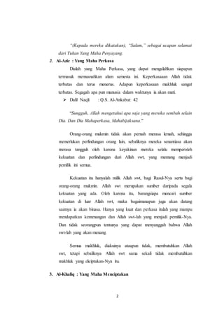 2
“(Kepada mereka dikatakan), “Salam,” sebagai ucapan selamat
dari Tuhan Yang Maha Penyayang.
2. Al-Aziz : Yang Maha Perkasa
Dialah yang Maha Perkasa, yang dapat mengalahkan siapapun
termasuk memusnahkan alam semesta ini. Keperkasaaan Allah tidak
terbatas dan terus menerus. Adapun keperkasaan makhluk sangat
terbatas. Segagah apa pun manusia dalam waktunya ia akan mati.
 Dalil Naqli : Q.S. Al-Ankabut: 42
“Sungguh, Allah mengetahui apa saja yang mereka sembah selain
Dia. Dan Dia Mahaperkasa, Mahabijaksana.”
Orang-orang mukmin tidak akan pernah merasa lemah, sehingga
memerlukan perlindungan orang lain, sebaliknya mereka senantiasa akan
merasa tangguh oleh karena keyakinan mereka selalu memperoleh
kekuatan dan perlindungan dari Allah swt, yang memang menjadi
pemilik ini semua.
Kekuatan itu hanyalah milik Allah swt, bagi Rasul-Nya serta bagi
orang-orang mukmin. Allah swt merupakan sumber daripada segala
kekuatan yang ada. Oleh karena itu, barangsiapa mencari sumber
kekuatan di luar Allah swt, maka bagaimanapun juga akan datang
saatnya ia akan binasa. Hanya yang kuat dan perkasa itulah yang mampu
mendapatkan kemenangan dan Allah swt-lah yang menjadi pemilik-Nya.
Dan tidak seorangpun tentunya yang dapat menyanggah bahwa Allah
swt-lah yang akan menang.
Semua makhluk, diakuinya ataupun tidak, membutuhkan Allah
swt, tetapi sebaliknya Allah swt sama sekali tidak membutuhkan
makhluk yang diciptakan-Nya itu.
3. Al-Khaliq : Yang Maha Menciptakan
 