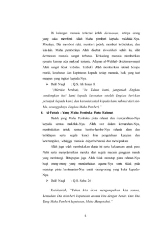 5
Di kalangan manusia terkenal istilah dermawan, artinya orang
yang suka memberi. Allah Maha pemberi kepada makhluk-Nya.
Misalnya, Dia memberi rizki, memberi jodoh, memberi kedudukan, dan
lain-lain. Maha pemberinya Allah disebut al-wahhab selain itu, sifat
dermawan manusia sangat terbatas. Terkadang manusia memberikan
sesuatu karena ada maksud tertentu. Adapun al-Wahhab (kedermawanan)
Allah sangat tidak terbatas. Terbukti Allah memberikan nikmat berupa
rezeki, kesehatan dan kepintaran kepada setiap manusia, baik yang taat
maupun yang ingkar kepada Nya.
 Dalil Naqli : Q.S. Ali Imran 8
“(Mereka berdoa), “Ya Tuhan kami, janganlah Engkau
condongkan hati kami kepada kesesatan setelah Engkau beri-kan
petunjuk kepada kami, dan karuniakanlah kepada kami rahmat dari sisi-
Mu, sesungguhnya Engkau Maha Pemberi.”
6. Al-Fattah : Yang Maha Pembuka Pintu Rahmat
Dialah yang Maha Pembuka pintu rahmat dan mencurahkan-Nya
kepada semua makhluk-Nya. Allah swt dalam kemurahan-Nya,
membukakan untuk semua hamba-hamba-Nya rahasia alam dan
kehidupan serta segala kunci ilmu pengetahuan kerajian dan
keterampilan, sehingga manusia dapat berkreasi dan menciptakan.
Allah juga telah membukakan dunia ini serta kekuasaan untuk para
Nabi serta menyelamatkan mereka dari segala macam gangguan musuh
yang merintangi. Betapapun juga Allah tidak menutup pintu rahmat-Nya
bagi orang-orang yang mendurhakan agama-Nya serta tidak pula
menutup pintu kenikmatan-Nya untuk orang-orang yang kufur kepada-
Nya.
 Dalil Naqli : Q.S. Saba: 26
Katakanlah, “Tuhan kita akan mengumpulkan kita semua,
kemudian Dia memberi keputusan antara kita dengan benar. Dan Dia
Yang Maha Pemberi keputusan, Maha Mengetahui.”
 