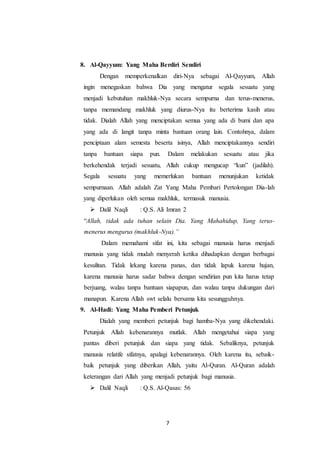 7
8. Al-Qayyum: Yang Maha Berdiri Sendiri
Dengan memperkenalkan diri-Nya sebagai Al-Qayyum, Allah
ingin menegaskan bahwa Dia yang mengatur segala sesuatu yang
menjadi kebutuhan makhluk-Nya secara sempurna dan terus-menerus,
tanpa memandang makhluk yang diurus-Nya itu berterima kasih atau
tidak. Dialah Allah yang menciptakan semua yang ada di bumi dan apa
yang ada di langit tanpa minta bantuan orang lain. Contohnya, dalam
penciptaan alam semesta beserta isinya, Allah menciptakannya sendiri
tanpa bantuan siapa pun. Dalam melakukan sesuatu atau jika
berkehendak terjadi sesuatu, Allah cukup mengucap “kun” (jadilah).
Segala sesuatu yang memerlukan bantuan menunjukan ketidak
sempurnaan. Allah adalah Zat Yang Maha Pembari Pertolongan Dia-lah
yang diperlukan oleh semua makhluk, termasuk manusia.
 Dalil Naqli : Q.S. Ali Imran 2
“Allah, tidak ada tuhan selain Dia. Yang Mahahidup, Yang terus-
menerus mengurus (makhluk-Nya).”
Dalam memahami sifat ini, kita sebagai manusia harus menjadi
manusia yang tidak mudah menyerah ketika dihadapkan dengan berbagai
kesulitan. Tidak lekang karena panas, dan tidak lapuk karena hujan,
karena manusia harus sadar bahwa dengan sendirian pun kita harus tetap
berjuang, walau tanpa bantuan siapapun, dan walau tanpa dukungan dari
manapun. Karena Allah swt selalu bersama kita sesungguhnya.
9. Al-Hadi: Yang Maha Pemberi Petunjuk
Dialah yang memberi petunjuk bagi hamba-Nya yang dikehendaki.
Petunjuk Allah kebenarannya mutlak. Allah mengetahui siapa yang
pantas diberi petunjuk dan siapa yang tidak. Sebaliknya, petunjuk
manusia relatife sifatnya, apalagi kebenarannya. Oleh karena itu, sebaik-
baik petunjuk yang diberikan Allah, yaitu Al-Quran. Al-Quran adalah
keterangan dari Allah yang menjadi petunjuk bagi manusia.
 Dalil Naqli : Q.S. Al-Qasas: 56
 