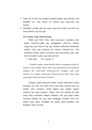 9
3. Selalu dan di mana saja mengikuti petunjuk-petunjuk dayng diberikan oleh
Rasulullah saw, yang menjadi suri tauladan bagi orang-orang yang
beriman.
4. Menjadikan petunjuk jalan kita segala ucapan dan nasihat yang baik serta
amal perbuatan yang baik pula.
10. As-Sabur: Yang Maha Penyabar
Dialah yang Maha Sabar, tidak tergesa-gesa menurunkan siksa
kepada hamba-Nya.]Allah juga menangguhkan adzab-Nya terhadap
orang-orang yang berdosa.Yang juga menunda pelaksanaan hukumannya
terhadap kaum yang menentang dan melawan kehendak-Nya. Yang
memberikan kepada mereka kesempatan yang seluas-luasnya untuk sadar
dan mau kembali ke jalan yang benar dan lurus.
 Dalil Naqli : Q.S. Luqman: 31
“ Tidakkah engkau memperhatikan bahwa sesungguhnya kapal itu
berlayar di laut dengan nikmat Allah, agar diperlihatkan-Nya kepadamu
sebagian dari tanda-tanda (kebesaran)-Nya. Sungguh, pada yang
demikian itu terdapat tanda-tanda (kebesaran)-Nya bagi setiap orang
yang sangat sabar dan banyak bersyukur”
Seringnya terjadi perpecahan diantara manusia dikarenakan kadang
kurangnya rasa sabar dan terlalu terburu nafsu untuk mencapai suatu hal,
padahal sabar merupakan sebuah langkah yang mungkin nampak
sederhana tapi sangat bermakna. Dengan sabar bisa membuat kita lebih
tenang dalam menentukan langkah selanjutnya. Kita juga jangan mudah
terpancing berbagai hal yang dapat menganggu kestabilan emosi kita,
apabila terjadi segera bersitighfar dan apabila marah disunahkan oleh
Rasulullah untuk berwudhu.
 