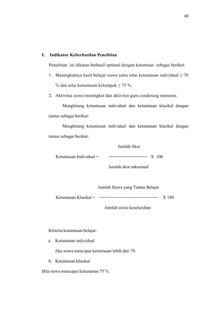 40




I.   Indikator Keberhasilan Penelitian

     Penelitian ini dikatan berhasil optimal dengan ketentuan sebagai berikut:

     1. Meningkatnya hasil belajar siswa yaitu nilai ketuntasan individual ≥ 70

         % dan nilai ketuntasan kelompok ≥ 75 %.

     2. Aktivitas siswa meningkat dan aktivitas guru cenderung menurun.

             Menghitung ketuntasan individual dan ketuntasan klasikal dengan

     rumus sebagai berikut:

             Menghitung ketuntasan individual dan ketuntasan klasikal dengan

     rumus sebagai berikut:

                                              Jumlah Skor

         Ketuntasan Individual =                                X 100

                                         Jumlah skor mkasimal



                                    Jumlah Siswa yang Tuntas Belajar

         Ketuntasan Klasikal =                                          X 100

                                       Jumlah siswa keseluruhan




     Kriteria ketuntasan belajar:

     a. Ketuntasan individual

        Jika siswa mencapai ketuntasan lebih dari 70

     b. Ketuntasan klasikal

Bila siswa mencapai ketuntasan 75 %
 