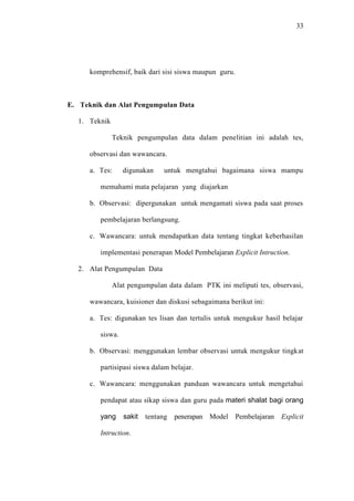 33




      komprehensif, baik dari sisi siswa maupun guru.



E. Teknik dan Alat Pengumpulan Data

  1. Teknik

              Teknik pengumpulan data dalam penelitian ini adalah tes,

      observasi dan wawancara.

      a. Tes:     digunakan     untuk mengtahui bagaimana siswa mampu

         memahami mata pelajaran yang diajarkan

      b. Observasi: dipergunakan untuk mengamati siswa pada saat proses

         pembelajaran berlangsung.

      c. Wawancara: untuk mendapatkan data tentang tingkat keberhasilan

         implementasi penerapan Model Pembelajaran Explicit Intruction.

  2. Alat Pengumpulan Data

              Alat pengumpulan data dalam PTK ini meliputi tes, observasi,

      wawancara, kuisioner dan diskusi sebagaimana berikut ini:

      a. Tes: digunakan tes lisan dan tertulis untuk mengukur hasil belajar

         siswa.

      b. Observasi: menggunakan lembar observasi untuk mengukur tingkat

         partisipasi siswa dalam belajar.

      c. Wawancara: menggunakan panduan wawancara untuk mengetahui

         pendapat atau sikap siswa dan guru pada materi shalat bagi orang

         yang     sakit   tentang   penerapan Model Pembelajaran    Explicit

         Intruction.
 