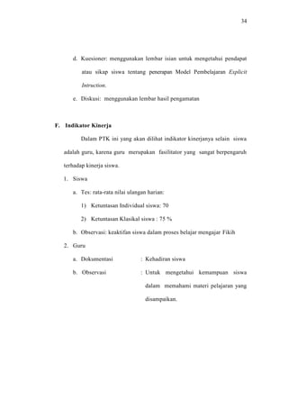 34




      d. Kuesioner: menggunakan lembar isian untuk mengetahui pendapat

          atau sikap siswa tentang penerapan Model Pembelajaran Explicit

          Intruction.

      e. Diskusi: menggunakan lembar hasil pengamatan



F. Indikator Kinerja

          Dalam PTK ini yang akan dilihat indikator kinerjanya selain siswa

   adalah guru, karena guru merupakan fasilitator yang sangat berpengaruh

   terhadap kinerja siswa.

   1. Siswa

      a. Tes: rata-rata nilai ulangan harian:

          1) Ketuntasan Individual siswa: 70

          2) Ketuntasan Klasikal siswa : 75 %

      b. Observasi: keaktifan siswa dalam proses belajar mengajar Fikih

   2. Guru

      a. Dokumentasi              : Kehadiran siswa

      b. Observasi                : Untuk mengetahui kemampuan siswa

                                    dalam memahami materi pelajaran yang

                                    disampaikan.
 