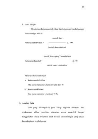 35




   3. Hasil Belajar

              Menghitung ketuntasan individual dan ketuntasan klasikal dengan

      rumus sebagai berikut:

                                           Jumlah Skor

      Ketuntasan Individual =                                  X 100

                                       Jumlah skor mkasimal



                               Jumlah Siswa yang Tuntas Belajar

      Ketuntasan Klasikal =                                            X 100

                                     Jumlah siswa keseluruhan




      Kriteria ketuntasan belajar:

      a. Ketuntasan individual

          Jika siswa mencapai ketuntasan lebih dari 70

      b. Ketuntasan klasikal

          Bila siswa mencapai ketuntasan 75 %



G. Analisis Data

          Data yang dikumpulkan pada setiap kegiatan observasi dari

   pelaksanaan     siklus   penelitian    dianalisa   secara    deskriftif     dengan

   menggunakan teknik presentasi untuk melihat kecenderungan yang terjadi

   dalam kegiatan pembelajaran:
 