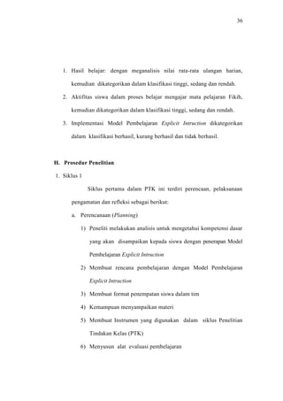 36




   1. Hasil belajar: dengan meganalisis nilai rata-rata ulangan harian,

      kemudian dikategorikan dalam klasifikasi tinggi, sedang dan rendah.

   2. Aktifitas siswa dalam proses belajar mengajar mata pelajaran Fikih,

      kemudian dikategorikan dalam klasifikasi tinggi, sedang dan rendah.

   3. Implementasi Model Pembelajaran Explicit Intruction dikategorikan

      dalam klasifikasi berhasil, kurang berhasil dan tidak berhasil.



H. Prosedur Penelitian

1. Siklus 1

              Siklus pertama dalam PTK ini terdiri perencaan, pelaksanaan

      pengamatan dan refleksi sebagai berikut:

      a. Perencanaan (Planning)

          1) Peneliti melakukan analisis untuk mengetahui kompetensi dasar

              yang akan disampaikan kepada siswa dengan penerapan Model

              Pembelajaran Explicit Intruction

          2) Membuat rencana pembelajaran dengan Model Pembelajaran

              Explicit Intruction

          3) Membuat format penempatan siswa dalam tim

          4) Kemampuan menyampaikan materi

          5) Membuat Instrumen yang digunakan dalam siklus Penelitian

              Tindakan Kelas (PTK)

          6) Menyusun alat evaluasi pembelajaran
 