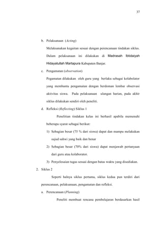 37




   b. Pelaksanaan (Acting)

      Melaksanakan kegaitan sesuai dengan perencanaan tindakan siklus.

      Dalam pelaksanaan ini dilakukan            di Madrasah    Ibtidaiyah

      Hidayatullah Martapura Kabupaten Banjar.

   c. Pengamatan (observation)

      Pegamatan dilakukan oleh guru yang berlaku sebagai kolabolator

      yang membantu pengamatan dengan berdoman lembar observasi

      aktivitas siswa.   Pada pelaksanaan       ulangan harian, pada akhir

      siklus dilakukan sendiri oleh peneliti.

   d. Refleksi (Reflecting) Siklus 1

              Penelitian tindakan kelas ini berhasil apabila memenuhi

      beberapa syarat sebagai berikut:

      1) Sebagian besar (75 % dari siswa) dapat dan mampu melakukan

          sujud sahwi yang baik dan benar

      2) Sebagian besar (70% dari siswa) dapat menjawab pertanyaan

          dari guru atau kolaborator.

      3) Penyelesaian tugas sesuai dengan batas waktu yang disediakan.

2. Siklus 2

          Seperti halnya siklus pertama, siklus kedua pun terdiri dari

   perencanaan, pelaksanaan, pengamatan dan refleksi.

   a. Perencanaan (Planning)

              Peneliti membuat rencana pembelajaran berdasarkan hasil
 