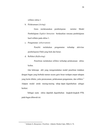 38




           refleksi siklus 1

    b. Pelaksanaan (Acting)

                    Guru       melaksanakan       pembelajaran           melalui     Model

           Pembelajaran Explicit Intruction berdasarkan rencana pembelajaran

           hasil refleksi pada siklus 1.

    c. Pengamatan (observation)

                    Peneliti     melakukan        pengamatan        terhadap       aktivitas

           pembelajaran Fikih yang baik dan benar.

    d. Refleksi (Reflecting)

                    Penelitian melakukan refleksi terhadap pelaksanaan siklus

           kedua.

          Ada beberapa ahli yang mengemukakan model penelitian tindakan

dengan bagan yang berbeda namun secara garis besar terdapat empat tahapan

yang lazim dilalui, yaitu perencanaan, pelaksanaan pengamatan, dan refleksi.1

Adapun model untuk masing-masing tahap dapat digambarkan sebagai

berikut:

          Sebagai suatu siklus dapatlah digambarkan langkah-langkah PTK

pada bagan dibawah ini:




    1
        Arikanto S, Manajemen Penelitian. (Jakarta: Rineka Cipta, 2006), h. 76.
 