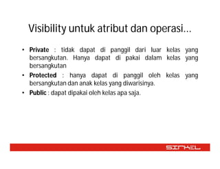 Visibility untuk atribut dan operasi...
• Private : tidak dapat di panggil dari luar kelas yang
  bersangkutan. Hanya dapat di pakai dalam kelas yang
  bersangkutan
• Protected : hanya dapat di panggil oleh kelas yang
  bersangkutan dan anak kelas yang diwarisinya.
• Public : dapat dipakai oleh kelas apa saja.
 