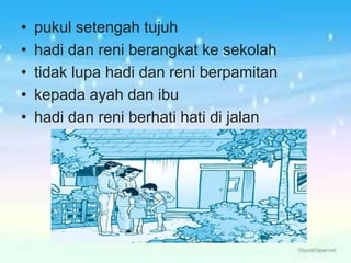 • pukul setengah tujuh
• hadi dan reni berangkat ke sekolah
• tidak lupa hadi dan reni berpamitan
• kepada ayah dan ibu
• hadi dan reni berhati hati di jalan
 