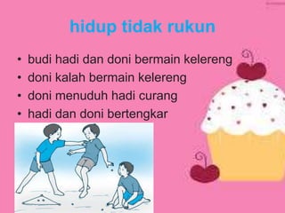 hidup tidak rukun
• budi hadi dan doni bermain kelereng
• doni kalah bermain kelereng
• doni menuduh hadi curang
• hadi dan doni bertengkar
 