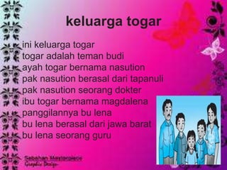 keluarga togar
• ini keluarga togar
• togar adalah teman budi
• ayah togar bernama nasution
• pak nasution berasal dari tapanuli
• pak nasution seorang dokter
• ibu togar bernama magdalena
• panggilannya bu lena
• bu lena berasal dari jawa barat
• bu lena seorang guru
 