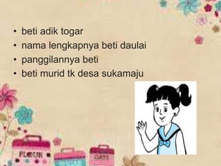 • beti adik togar
• nama lengkapnya beti daulai
• panggilannya beti
• beti murid tk desa sukamaju
 