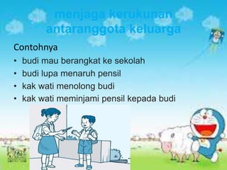 menjaga kerukunan
antaranggota keluarga
Contohnya
• budi mau berangkat ke sekolah
• budi lupa menaruh pensil
• kak wati menolong budi
• kak wati meminjami pensil kepada budi
 