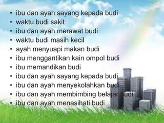 • ibu dan ayah sayang kepada budi
• waktu budi sakit
• ibu dan ayah merawat budi
• waktu budi masih kecil
• ayah menyuapi makan budi
• ibu menggantikan kain ompol budi
• ibu memandikan budi
• ibu dan ayah sayang kepada budi
• ibu dan ayah menyekolahkan budi
• ibu dan ayah membimbing belajar budi
• ibu dan ayah menasihati budi
 