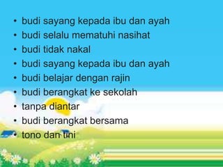 • budi sayang kepada ibu dan ayah
• budi selalu mematuhi nasihat
• budi tidak nakal
• budi sayang kepada ibu dan ayah
• budi belajar dengan rajin
• budi berangkat ke sekolah
• tanpa diantar
• budi berangkat bersama
• tono dan tini
 