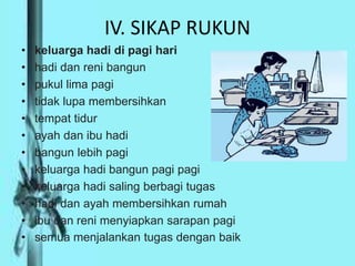 IV. SIKAP RUKUN
• keluarga hadi di pagi hari
• hadi dan reni bangun
• pukul lima pagi
• tidak lupa membersihkan
• tempat tidur
• ayah dan ibu hadi
• bangun lebih pagi
• keluarga hadi bangun pagi pagi
• keluarga hadi saling berbagi tugas
• hadi dan ayah membersihkan rumah
• ibu dan reni menyiapkan sarapan pagi
• semua menjalankan tugas dengan baik
 