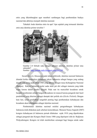 36
PKn MKWU 2014
etnis yang dikembangkan agar memberi sumbangan bagi pembentukan budaya
nasional dan akhirnya menjadi identitas nasional.
Tahukah Anda identitas etnis itu apa? Apa sajakah yang termasuk identitas
etnis atau identitas primer tersebut ?
Gambar 2.4 Sebuah suku dengan pakaian adatnya, identitas primer atau
sekunder?
Sumber : http://juntak-radio.blogspot.com/2012/05
Secara historis, khususnya pada tahap embrionik, identitas nasional Indonesia
ditandai ketika munculnya kesadaran rakyat Indonesia sebagai bangsa yang sedang
dijajah oleh asing pada tahun 1908 yang dikenal dengan masa Kebangkitan Nasional
(Bangsa). Rakyat Indonesia mulai sadar akan jati diri sebagai manusia yang tidak
wajar karena dalam kondisi terjajah. Pada saat itu muncullah kesadaran untuk
bangkit membentuk sebuah bangsa. Kesadaran ini muncul karena pengaruh dari hasil
pendidikan yang diterima sebagai dampak dari politik etis (Etiche Politiek). Dengan
kata lain, unsur pendidikan sangatlah penting bagi pembentukan kebudayaan dan
kesadaran akan kebangsaan sebagai identitas nasional.
Pembentukan identitas nasional melalui pengembangan kebudayaan
Indonesia telah dilakukan jauh sebelum kemerdekaan. Menurut Nunus Supardi (2007)
kongres kebudayaan di Indonesia pernah dilakukan sejak 1918 yang diperkirakan
sebagai pengaruh dari Kongres Budi Utomo 1908 yang dipelopori oleh dr. Radjiman
Widyodiningrat. Kongres ini telah memberikan semangat bagi bangsa untuk sadar
 
