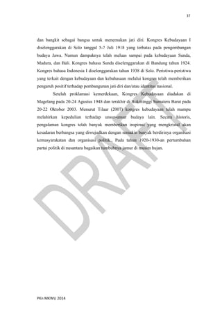 37
PKn MKWU 2014
dan bangkit sebagai bangsa untuk menemukan jati diri. Kongres Kebudayaan I
diselenggarakan di Solo tanggal 5-7 Juli 1918 yang terbatas pada pengembangan
budaya Jawa. Namun dampaknya telah meluas sampai pada kebudayaan Sunda,
Madura, dan Bali. Kongres bahasa Sunda diselenggarakan di Bandung tahun 1924.
Kongres bahasa Indonesia I diselenggarakan tahun 1938 di Solo. Peristiwa-peristiwa
yang terkait dengan kebudayaan dan kebahasaan melalui kongres telah memberikan
pengaruh positif terhadap pembangunan jati diri dan/atau identitas nasional.
Setelah proklamasi kemerdekaan, Kongres Kebudayaan diadakan di
Magelang pada 20-24 Agustus 1948 dan terakhir di Bukittinggi Sumatera Barat pada
20-22 Oktober 2003. Menurut Tilaar (2007) kongres kebudayaan telah mampu
melahirkan kepedulian terhadap unsur-unsur budaya lain. Secara historis,
pengalaman kongres telah banyak memberikan inspirasi yang mengkristal akan
kesadaran berbangsa yang diwujudkan dengan semakin banyak berdirinya organisasi
kemasyarakatan dan organisasi politik., Pada tahun 1920-1930-an pertumbuhan
partai politik di nusantara bagaikan tumbuhnya jamur di musim hujan.
 